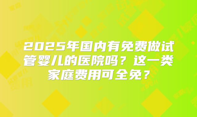 2025年国内有免费做试管婴儿的医院吗？这一类家庭费用可全免？