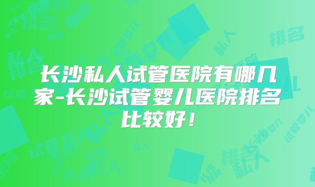 长沙私人试管医院有哪几家-长沙试管婴儿医院排名比较好!