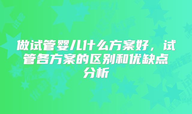 做试管婴儿什么方案好，试管各方案的区别和优缺点分析