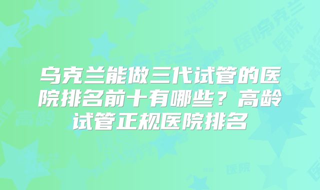 乌克兰能做三代试管的医院排名前十有哪些？高龄试管正规医院排名