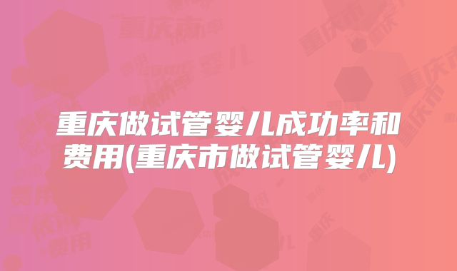重庆做试管婴儿成功率和费用(重庆市做试管婴儿)