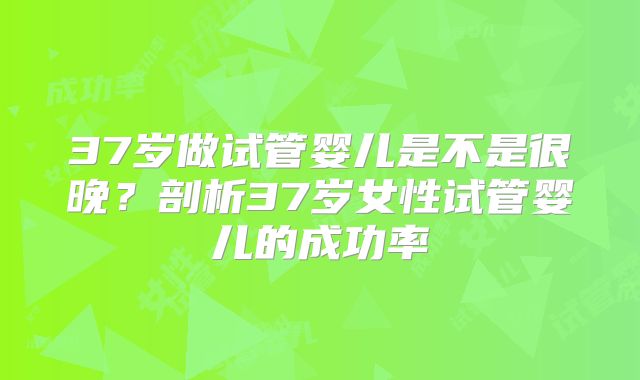 37岁做试管婴儿是不是很晚？剖析37岁女性试管婴儿的成功率