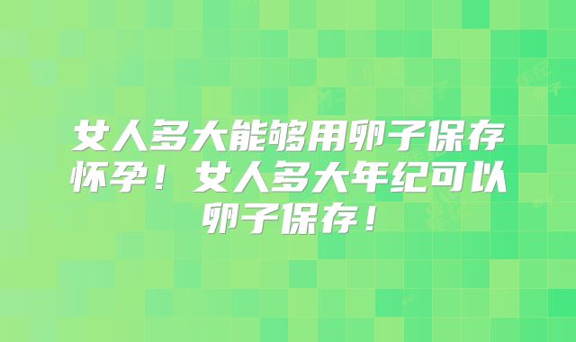 女人多大能够用卵子保存怀孕!女人多大年纪可以卵子保存!