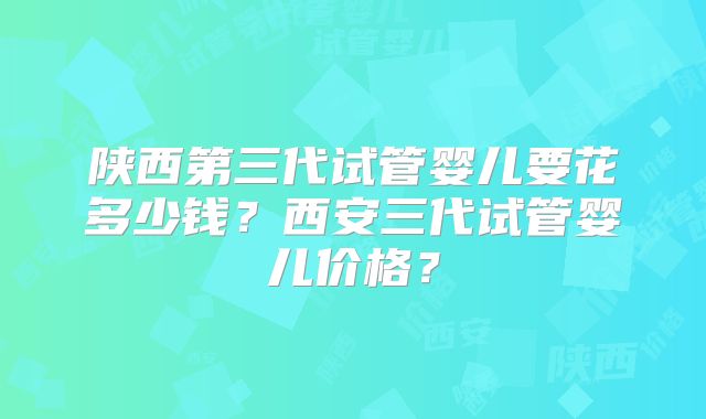 陕西第三代试管婴儿要花多少钱?西安三代试管婴儿价格?