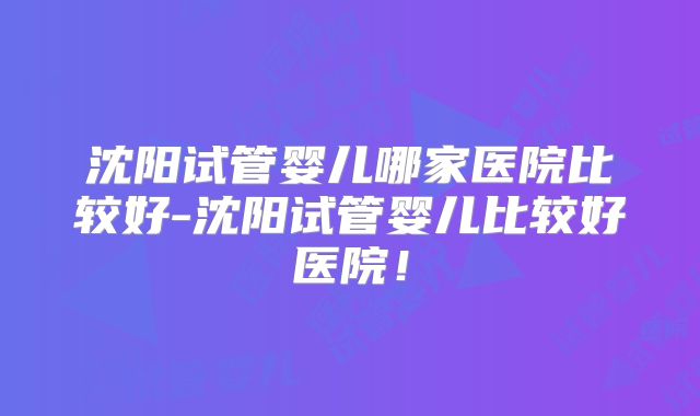 沈阳试管婴儿哪家医院比较好-沈阳试管婴儿比较好医院!