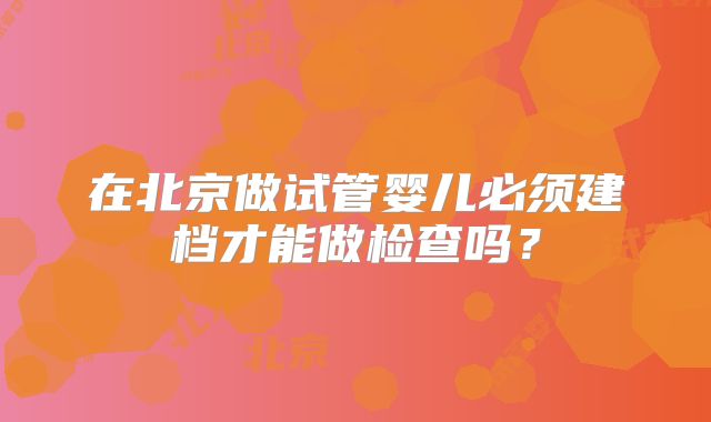 在北京做试管婴儿必须建档才能做检查吗？