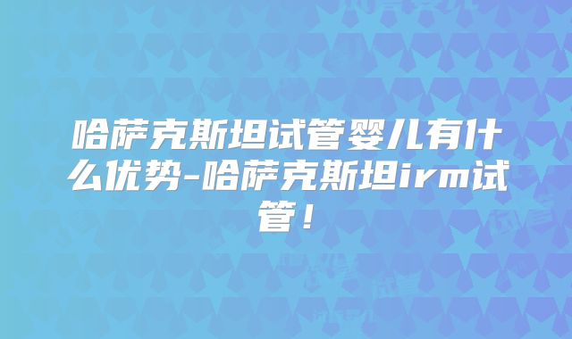 哈萨克斯坦试管婴儿有什么优势-哈萨克斯坦irm试管！