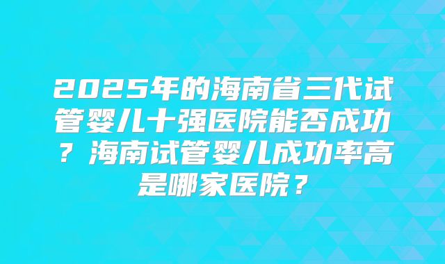 2025年的海南省三代试管婴儿十强医院能否成功？海南试管婴儿成功率高是哪家医院？