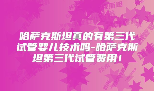 哈萨克斯坦真的有第三代试管婴儿技术吗-哈萨克斯坦第三代试管费用!