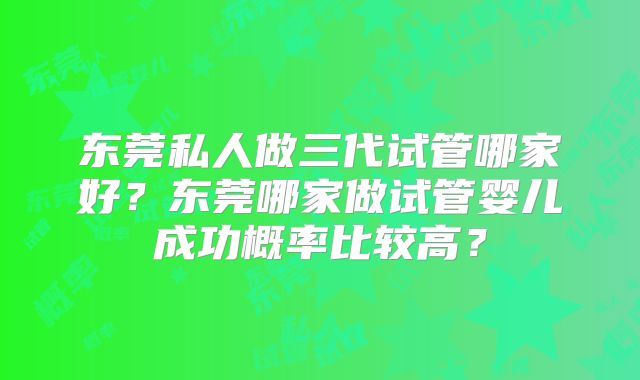 东莞私人做三代试管哪家好?东莞哪家做试管婴儿成功概率比较高?