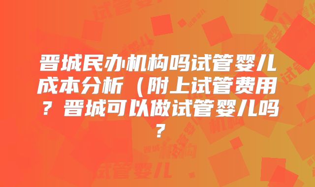 晋城民办机构吗试管婴儿成本分析(附上试管费用?晋城可以做试管婴儿吗?