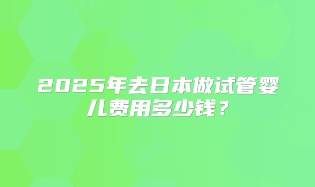 2025年去日本做试管婴儿费用多少钱？