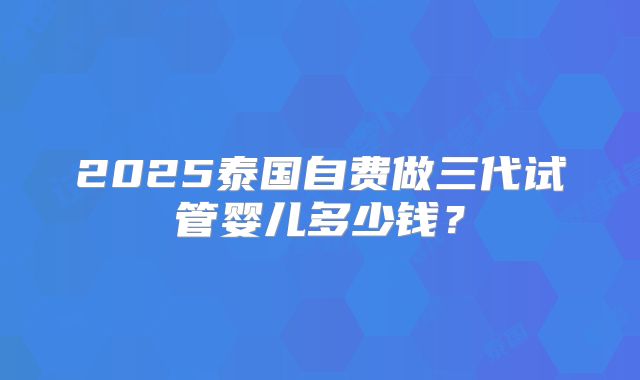 2025泰国自费做三代试管婴儿多少钱？