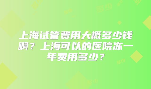 上海试管费用大概多少钱啊？上海可以的医院冻一年费用多少？