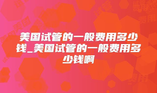 美国试管的一般费用多少钱_美国试管的一般费用多少钱啊
