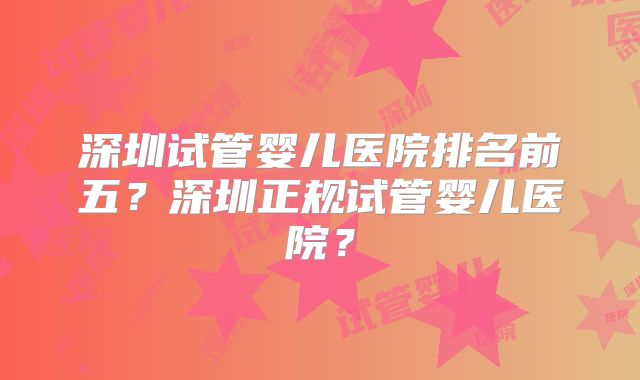 深圳试管婴儿医院排名前五?深圳正规试管婴儿医院?