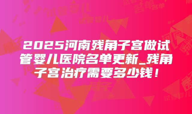2025河南残角子宫做试管婴儿医院名单更新_残角子宫治疗需要多少钱!