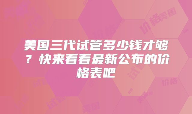 美国三代试管多少钱才够？快来看看最新公布的价格表吧