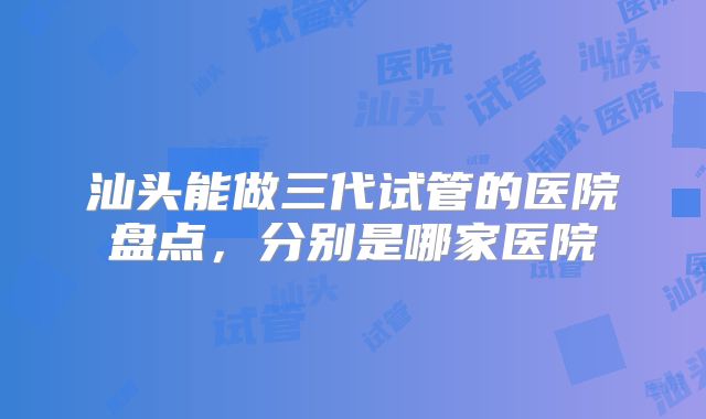 汕头能做三代试管的医院盘点，分别是哪家医院