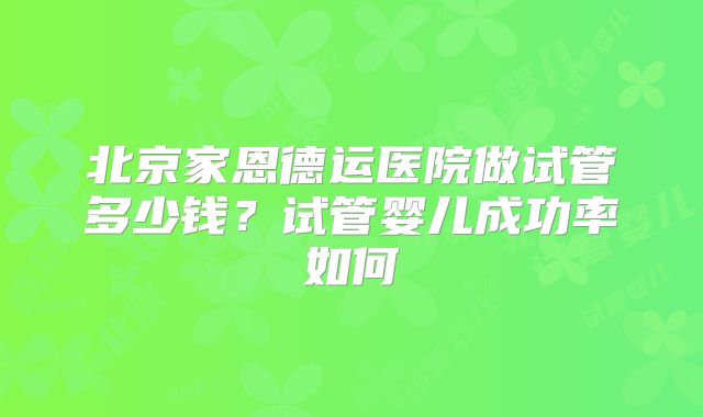 北京家恩德运医院做试管多少钱?试管婴儿成功率如何
