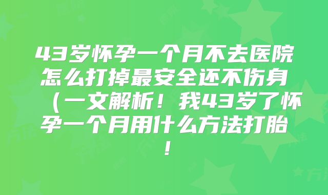 43岁怀孕一个月不去医院怎么打掉最安全还不伤身(一文解析!我43岁了怀孕一个月用什么方法打胎!
