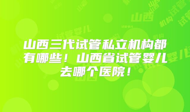 山西三代试管私立机构都有哪些!山西省试管婴儿去哪个医院!