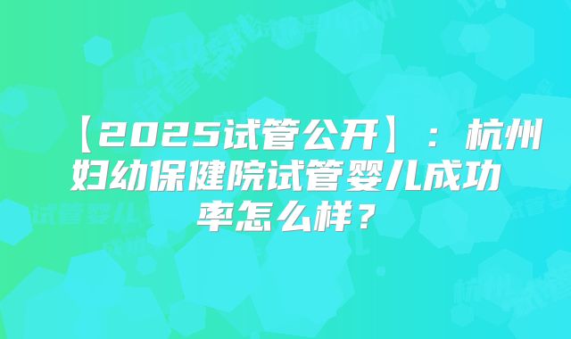 【2025试管公开】：杭州妇幼保健院试管婴儿成功率怎么样？