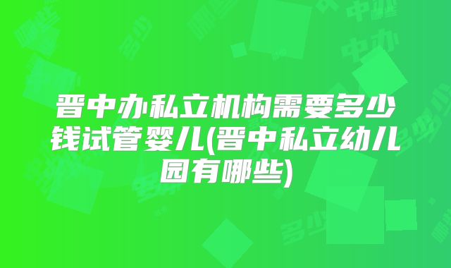 晋中办私立机构需要多少钱试管婴儿(晋中私立幼儿园有哪些)