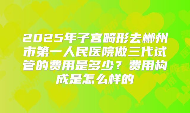 2025年子宫畸形去郴州市第一人民医院做三代试管的费用是多少？费用构成是怎么样的