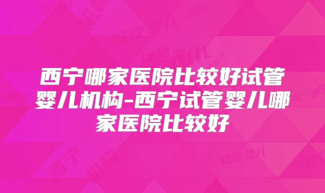 西宁哪家医院比较好试管婴儿机构-西宁试管婴儿哪家医院比较好