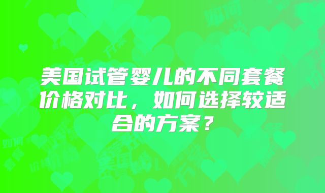美国试管婴儿的不同套餐价格对比,如何选择较适合的方案?