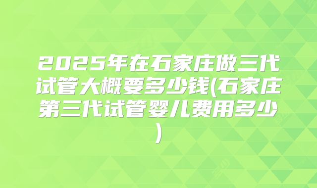 2025年在石家庄做三代试管大概要多少钱(石家庄第三代试管婴儿费用多少)