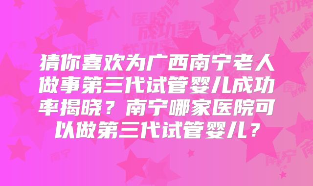 猜你喜欢为广西南宁老人做事第三代试管婴儿成功率揭晓？南宁哪家医院可以做第三代试管婴儿？