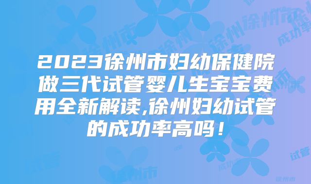 2023徐州市妇幼保健院做三代试管婴儿生宝宝费用全新解读,徐州妇幼试管的成功率高吗!