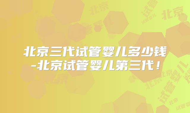 北京三代试管婴儿多少钱-北京试管婴儿第三代！