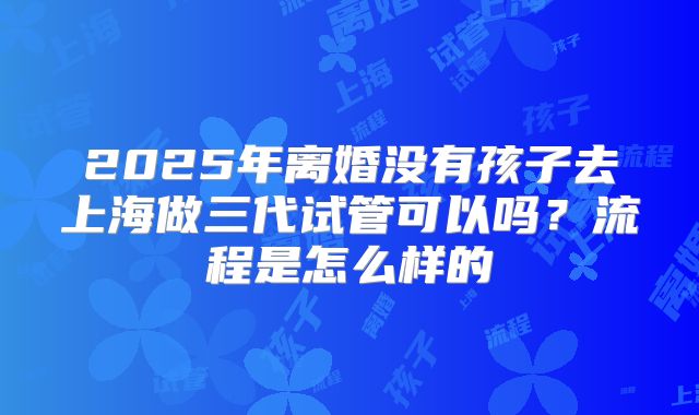 2025年离婚没有孩子去上海做三代试管可以吗?流程是怎么样的