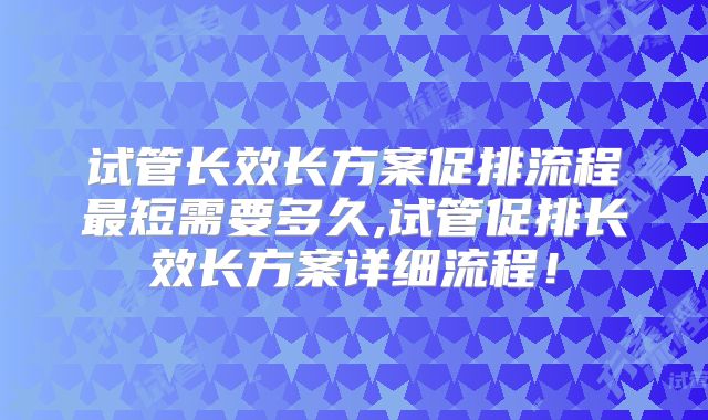 试管长效长方案促排流程最短需要多久,试管促排长效长方案详细流程!