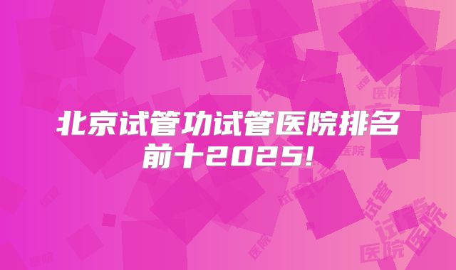 北京试管功试管医院排名前十2025!