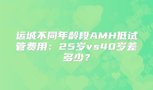运城不同年龄段AMH低试管费用：25岁vs40岁差多少？