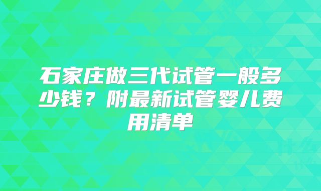 石家庄做三代试管一般多少钱?附最新试管婴儿费用清单