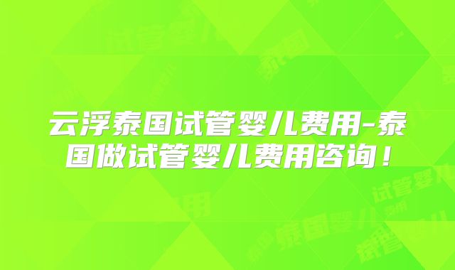 云浮泰国试管婴儿费用-泰国做试管婴儿费用咨询！