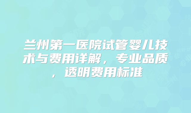 兰州第一医院试管婴儿技术与费用详解,专业品质,透明费用标准