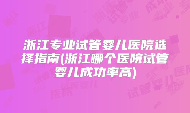 浙江专业试管婴儿医院选择指南(浙江哪个医院试管婴儿成功率高)