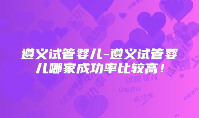 遵义试管婴儿-遵义试管婴儿哪家成功率比较高!