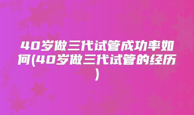 40岁做三代试管成功率如何(40岁做三代试管的经历)