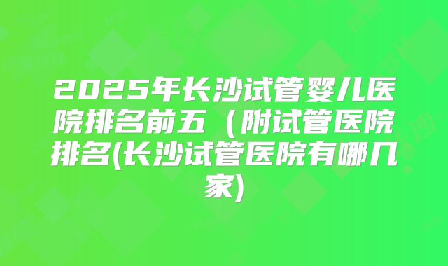 2025年长沙试管婴儿医院排名前五（附试管医院排名(长沙试管医院有哪几家)