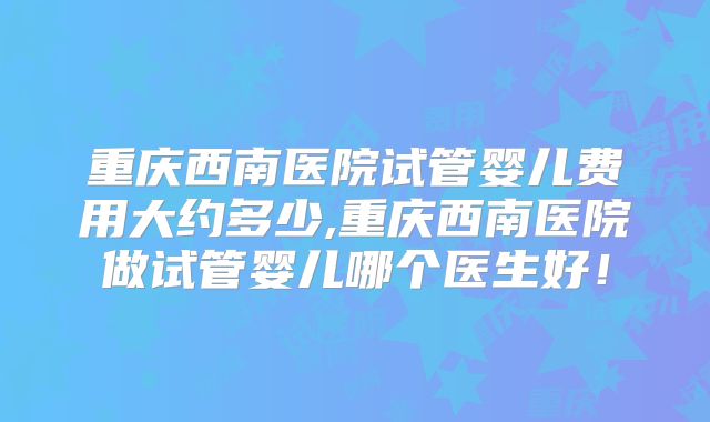 重庆西南医院试管婴儿费用大约多少,重庆西南医院做试管婴儿哪个医生好!