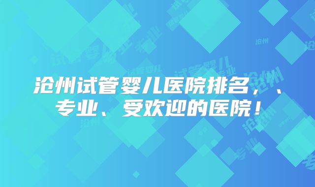 沧州试管婴儿医院排名,、专业、受欢迎的医院!