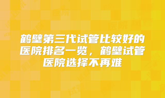 鹤壁第三代试管比较好的医院排名一览，鹤壁试管医院选择不再难