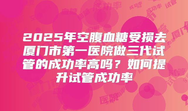 2025年空腹血糖受损去厦门市第一医院做三代试管的成功率高吗?如何提升试管成功率